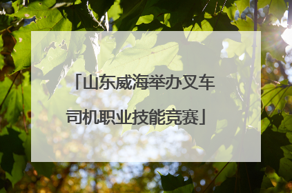 山东威海举办叉车司机职业技能竞赛